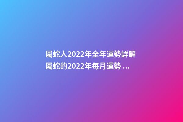 屬蛇人2022年全年運勢詳解 屬蛇的2022年每月運勢，2022 年十二生肖每月運程